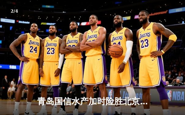 青岛国信水产加时险胜北京北控，杨瀚森24+14主宰内线 - 2