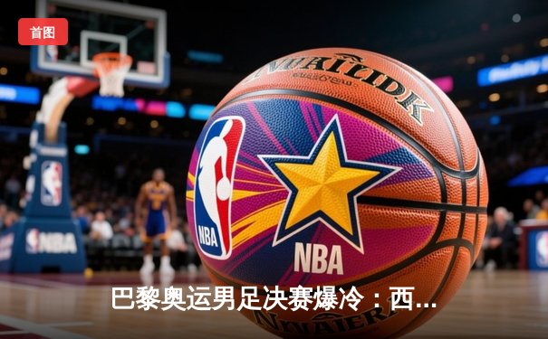 巴黎奥运男足决赛爆冷：西班牙2-1逆转法国，佩德里制胜球闪耀