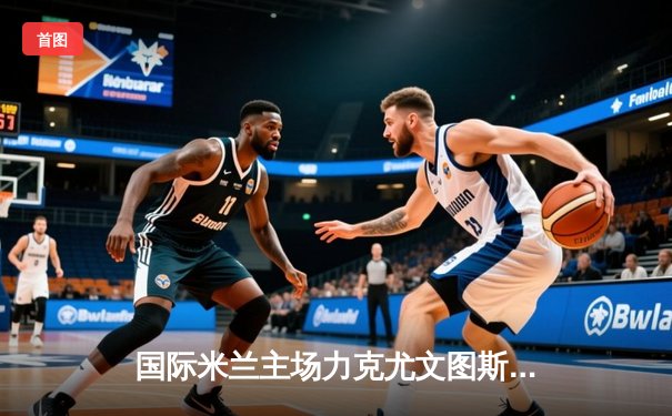 国际米兰主场力克尤文图斯，劳塔罗绝杀锁定意甲争冠关键战