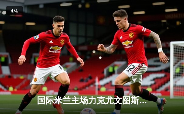 国际米兰主场力克尤文图斯，劳塔罗绝杀锁定意甲争冠关键战 - 4