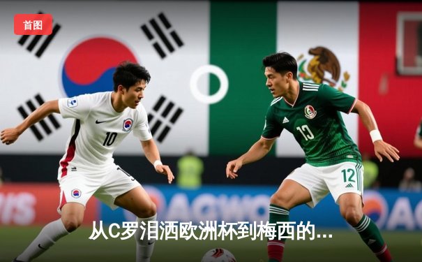 从C罗泪洒欧洲杯到梅西的美洲杯绝唱：老将黄昏背后的体育哲学